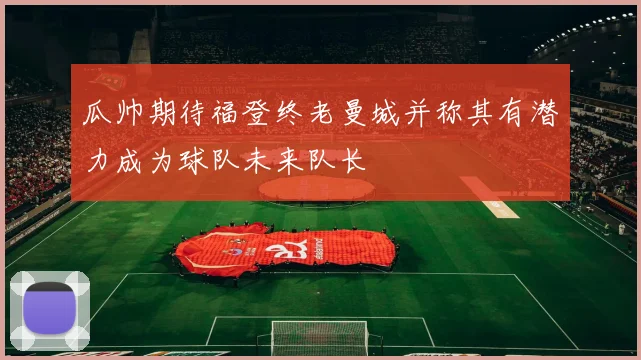瓜帅期待福登终老曼城并称其有潜力成为球队未来队长