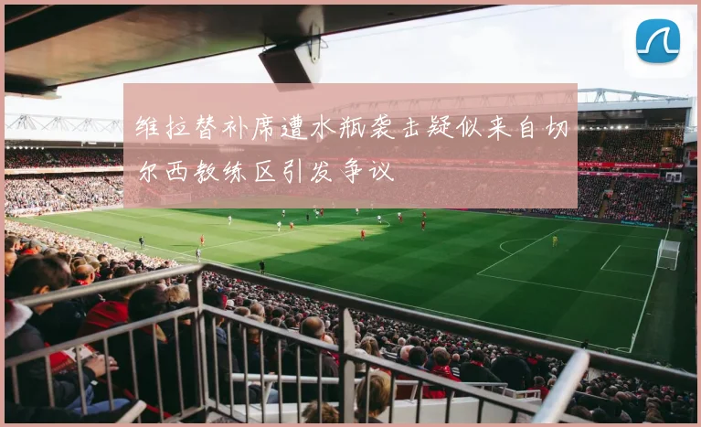 维拉替补席遭水瓶袭击疑似来自切尔西教练区引发争议