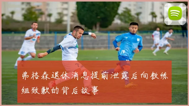 弗格森退休消息提前泄露后向教练组致歉的背后故事