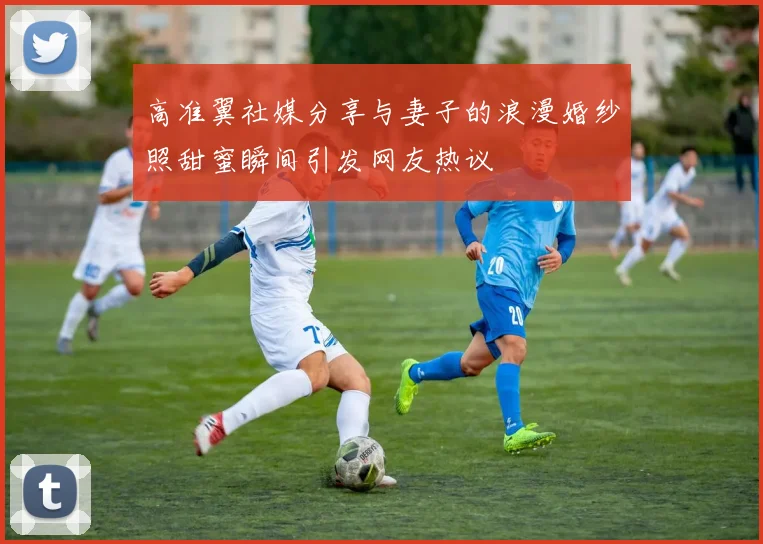 高准翼社媒分享与妻子的浪漫婚纱照甜蜜瞬间引发网友热议