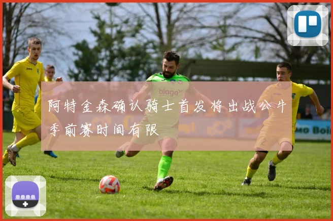 阿特金森确认骑士首发将出战公牛季前赛时间有限