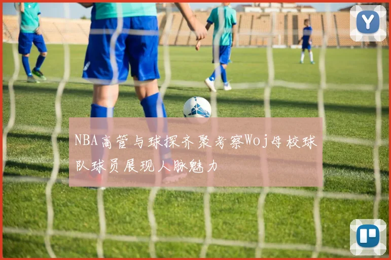 NBA高管与球探齐聚考察Woj母校球队球员展现人脉魅力