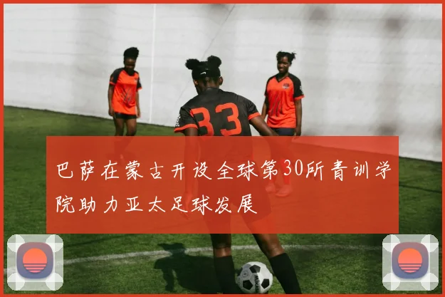 巴萨在蒙古开设全球第30所青训学院助力亚太足球发展
