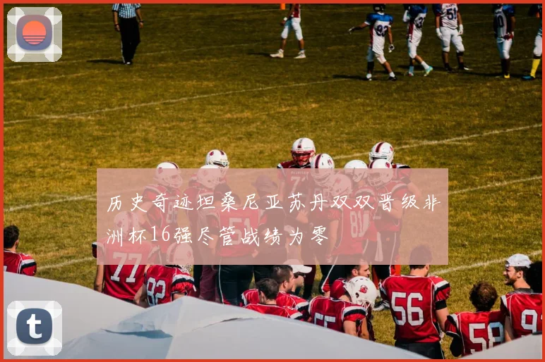 历史奇迹坦桑尼亚苏丹双双晋级非洲杯16强尽管战绩为零