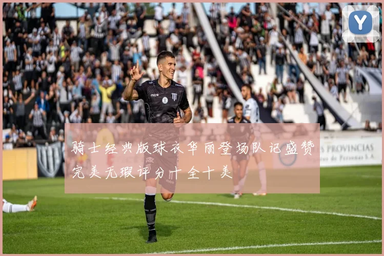 骑士经典版球衣华丽登场队记盛赞完美无瑕评分十全十美