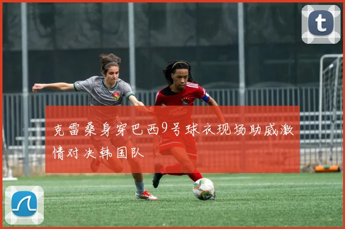 克雷桑身穿巴西9号球衣现场助威激情对决韩国队