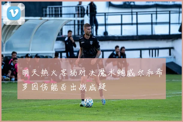 明天热火客场对决魔术鲍威尔和希罗因伤能否出战成疑