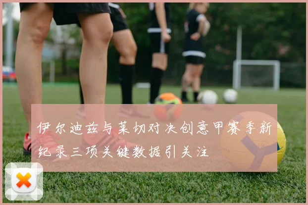 伊尔迪兹与莱切对决创意甲赛季新纪录三项关键数据引关注