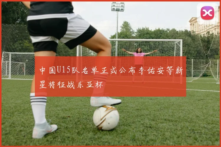 中国U15队名单正式公布李佑安等新星将征战东亚杯