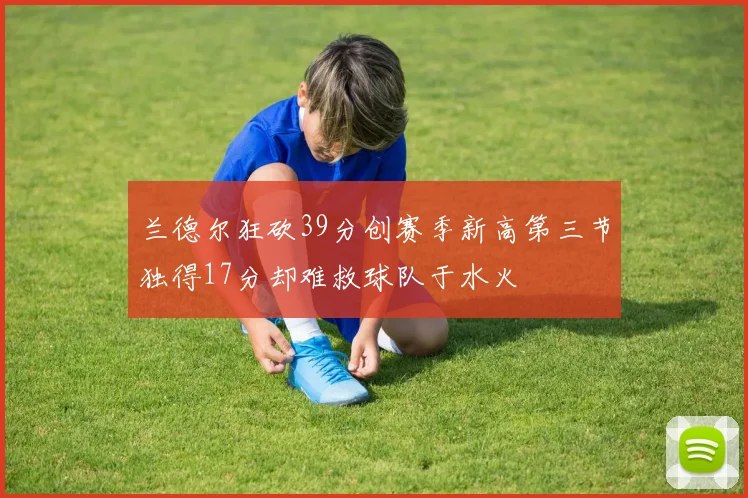 兰德尔狂砍39分创赛季新高第三节独得17分却难救球队于水火