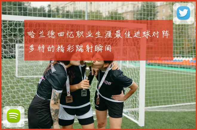 哈兰德回忆职业生涯最佳进球对阵多特的精彩踹射瞬间