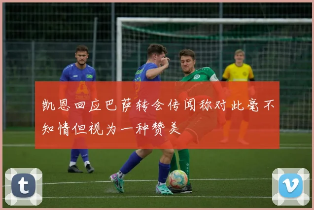 凯恩回应巴萨转会传闻称对此毫不知情但视为一种赞美