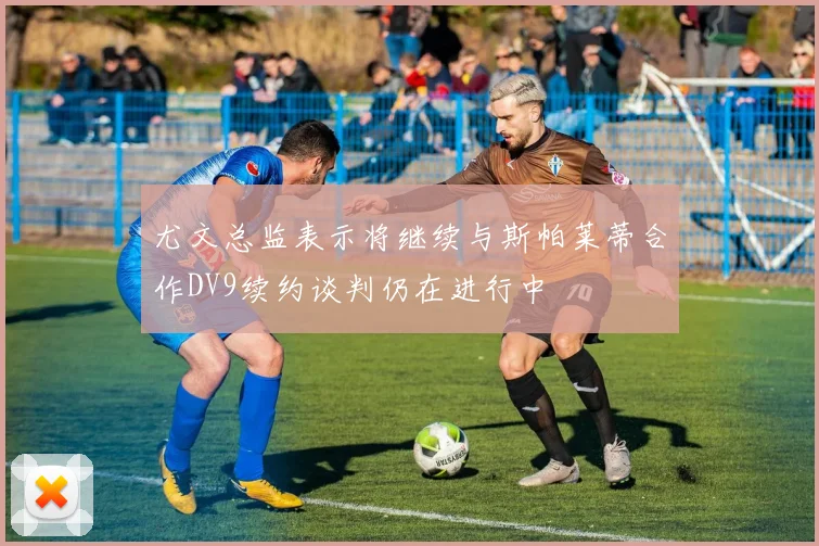 尤文总监表示将继续与斯帕莱蒂合作DV9续约谈判仍在进行中
