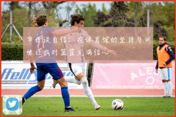 华子谈自信：在体育馆的坚持与训练让我对篮筐充满信心