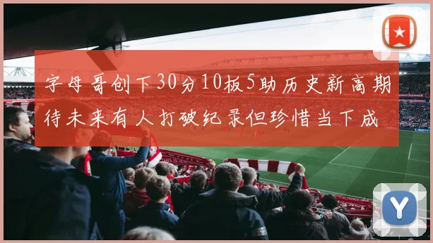 字母哥创下30分10板5助历史新高期待未来有人打破纪录但珍惜当下成就