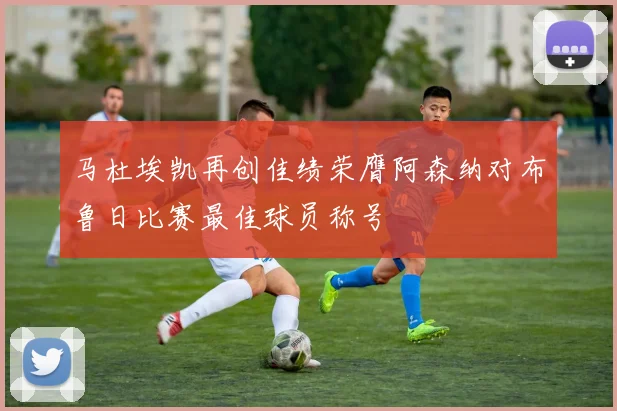 马杜埃凯再创佳绩荣膺阿森纳对布鲁日比赛最佳球员称号